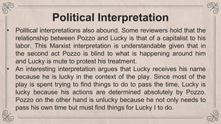 Political Interpretation
• Political interpretations also abound. Some reviewers hold that the
relationship between Pozzo and Lucky is that of a capitalist to his
labor. This Marxist interpretation is understandable given that in
the second act Pozzo is blind to what is happening around him
and Lucky is mute to protest his treatment.
• An interesting interpretation argues that Lucky receives his name
because he is lucky in the context of the play. Since most of the
play is spent trying to find things to do to pass the time, Lucky is
lucky because his actions are determined absolutely by Pozzo.
Pozzo on the other hand is unlucky because he not only needs to
pass his own time but must find things for Lucky I to do.
 