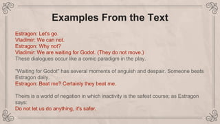 Examples From the Text
Estragon: Let's go.
Vladimir: We can not.
Estragon: Why not?
Vladimir: We are waiting for Godot. (They do not move.)
These dialogues occur like a comic paradigm in the play.
"Waiting for Godot" has several moments of anguish and despair. Someone beats
Estragon daily.
Estragon: Beat me? Certainly they beat me.
Theirs is a world of negation in which inactivity is the safest course; as Estragon
says:
Do not let us do anything, it's safer.
 