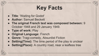 Key Facts
● Title: 'Waiting for Godot'
● Author: Samuel Beckett
● The original French text was composed between: 9
October 1948 and 29 January 1949.
● Type of work: Play
● Original Language: French
● Genre: Tragi-comedy, Absurdist Fiction
● Setting(Time): The time period of the play is unclear
● Setting(Place): A country road, near a leafless tree
 