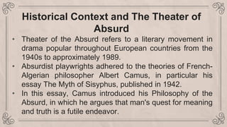 Historical Context and The Theater of
Absurd
• Theater of the Absurd refers to a literary movement in
drama popular throughout European countries from the
1940s to approximately 1989.
• Absurdist playwrights adhered to the theories of French-
Algerian philosopher Albert Camus, in particular his
essay The Myth of Sisyphus, published in 1942.
• In this essay, Camus introduced his Philosophy of the
Absurd, in which he argues that man's quest for meaning
and truth is a futile endeavor.
 