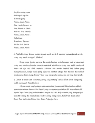 See Him on the cross
Bearing all my sins
In bitter agony
Amen, Amen, Amen
Yes, He died to save us
And He rose in Easter
Now He lives for ever
Amen, Amen, Amen
Hallelujah!
Jesus is my Saviour
For He lives forever
Amen, Amen, Amen


b. Apa boleh orang Kristen percaya kepada arwah-arwah & meminta bantuan kepada arwah
orang yang sudah meniggal? Jelaskan!

       Orang-orang Kristen percaya dan minta bantuan serta berharap pada arwah-arwah
orang yang meninggal dunia, menurut saya tidak boleh karena orang yang sudah meninggal
hanya roh nya saja tidak memiliki kekuatan dan mereka berasal dari Tuhan yang
menciptakannya, hanya Tuhan yang layak kita sembah sebagai Juru Selamat dan sumber
pengharapan dalam hidup. Hanya Tuhan yang mengetahui tentang hal-hal yang akan terjadi..

c. Carilah di dalam kitab suci oranng-orang yang berharap kepada arwah-arwah orang yang
sudah meninggal! Apa akibatnya!
       . Orang-orang yang berharap pada orang pintar (paranormal/dukun) dalam Alkitab,
yaitu nebukadnezar dalam cerita Daniel, yang awalnya mengandalkan ahli peramal dan ahli
nujum. Raja Firaun yang melawan Musa dengan ahli sihir. Raja Herodes yang mempercayai
ahli-ahli bintang dan peramal saat peristiwa orang-orang Majus. Ratu Wasti dalam kitab
Ester, Ratu Izebel, dan Kaisar Nero dalam Perjanjian Baru.




 Tugas Agama Kristen WAWANCARA XIII |Landasan Spiritual, Moral & Etik Pembangunan   3
 