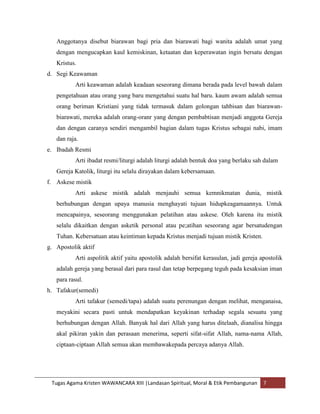 Anggotanya disebut biarawan bagi pria dan biarawati bagi wanita adalah umat yang
   dengan mengucapkan kaul kemiskinan, ketaatan dan keperawatan ingin bersatu dengan
   Kristus.
d. Segi Keawaman
          Arti keawaman adalah keadaan seseorang dimana berada pada level bawah dalam
   pengetahuan atau orang yang baru mengetahui suatu hal baru. kaum awam adalah semua
   orang beriman Kristiani yang tidak termasuk dalam golongan tahbisan dan biarawan-
   biarawati, mereka adalah orang-oranr yang dengan pembabtisan menjadi anggota Gereja
   dan dengan caranya sendiri mengambil bagian dalam tugas Kristus sebagai nabi, imam
   dan raja.
e. Ibadah Resmi
          Arti ibadat resmi/liturgi adalah liturgi adalah bentuk doa yang berlaku sah dalam
   Gereja Katolik, liturgi itu selalu dirayakan dalam kebersamaan.
f. Askese mistik
          Arti askese mistik adalah menjauhi semua kemnikmatan dunia, mistik
   berhubungan dengan upaya manusia menghayati tujuan hidupkeagamaannya. Untuk
   mencapainya, seseorang menggunakan pelatihan atau askese. Oleh karena itu mistik
   selalu dikaitkan dengan asketik personal atau pe;atihan seseorang agar bersatudengan
   Tuhan. Kebersatuan atau keintiman kepada Kristus menjadi tujuan mistik Kristen.
g. Apostolik aktif
          Arti aspolitik aktif yaitu apostolik adalah bersifat kerasulan, jadi gereja apostolik
   adalah gereja yang berasal dari para rasul dan tetap berpegang teguh pada kesaksian iman
   para rasul.
h. Tafakur(semedi)
          Arti tafakur (semedi/tapa) adalah suatu perenungan dengan melihat, menganaisa,
   meyakini secara pasti untuk mendapatkan keyakinan terhadap segala sesuatu yang
   berhubungan dengan Allah. Banyak hal dari Allah yang harus ditelaah, dianalisa hingga
   akal pikiran yakin dan perasaan menerima, seperti sifat-sifat Allah, nama-nama Allah,
   ciptaan-ciptaan Allah semua akan membawakepada percaya adanya Allah.




 Tugas Agama Kristen WAWANCARA XIII |Landasan Spiritual, Moral & Etik Pembangunan      7
 