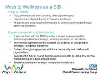 Ways to Wellness as a SIB
Focus on impact
• Outcome measures are chosen to best capture impact
• Payments are aligned directly to outcome measures
• All parties are incentivised contractually to demonstrate impact through
achieving outcomes
Supports innovation and best practice
• 7 year contract with the CCG enables a longer term approach to
addressing behavioural change, including elements of prevention
• Intervention approach can be adapted, as evidence of best practice
emerges, to improve outcomes
• Delivery through engagement with local community and not-for-profit
organisations
• Investment is fully at risk so commissioners are able to test a new service
without taking on a high amount of risk
• Enables coordination amongst multiple commissioners
 