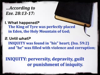 …According to
Eze. 28:13-17:
The King of Tyre was perfectly placed
in Eden, the Holy Mountain of God;
INIQUITY was found in "his" heart; (Isa. 59:2)
and “he" was Qilled with violence and corruption;
1. What happened?
2. Until what?
INIQUITY: perversity, depravity, guilt
or punishment of iniquity.
 