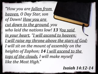 "How you are fallen from
heaven, O Day Star, son
of Dawn! How you are
cut down to the ground, you
who laid the nations low! 13 You said
in your heart, “I will ascend to heaven;
I will raise my throne above the stars of God;
I will sit on the mount of assembly on the
heights of Zaphon; 14 I will ascend to the
tops of the clouds, I will make myself
like the Most High.”
Isaiah 14:12-14
 