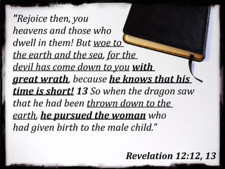 "Rejoice then, you
heavens and those who
dwell in them! But woe to
the earth and the sea, for the
devil has come down to you with
great wrath, because he knows that his
time is short! 13 So when the dragon saw
that he had been thrown down to the
earth, he pursued the woman who
had given birth to the male child."
Revelation 12:12, 13
 