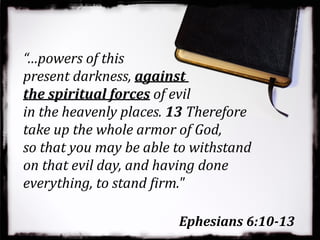 Ephesians 6:10-13
“…powers of this
present darkness, against
the spiritual forces of evil
in the heavenly places. 13 Therefore
take up the whole armor of God,
so that you may be able to withstand
on that evil day, and having done
everything, to stand Girm."
 