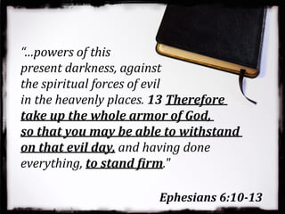 Ephesians 6:10-13
“…powers of this
present darkness, against
the spiritual forces of evil
in the heavenly places. 13 Therefore
take up the whole armor of God,
so that you may be able to withstand
on that evil day, and having done
everything, to stand Rirm."
 