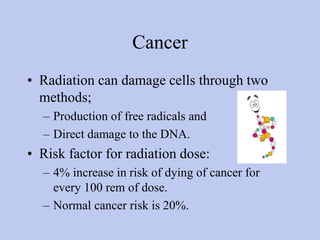 Cancer
• Radiation can damage cells through two
methods;
– Production of free radicals and
– Direct damage to the DNA.
• Risk factor for radiation dose:
– 4% increase in risk of dying of cancer for
every 100 rem of dose.
– Normal cancer risk is 20%.
 