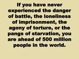 If you have never experienced the danger of battle, the loneliness of imprisonment, the agony of torture, or the pangs of starvation, you are ahead of 500 million people in the world. 