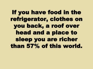 If you have food in the refrigerator, clothes on you back, a roof over head and a place to sleep you are richer than 57% of this world. 