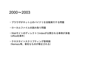 2000〜2003
・ブラウザがネット上のバイナリを自動実行する問題
・ローカルファイルの読み取り問題
・Webサイトのディレクトリindexが公開される事例が多数
（office氏事件）
・クロスサイトスクリプティング黎明期
（Namazu等、著名なものが修正される）
 