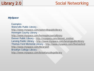 Library 2.0                                  Social Networking


   MySpace

     Examples:
     Waterville Public Library -
     http://www.myspace.com/watervillepubliclibrary
     Hennepin County Library -
     http://www.myspace.com/hennepincountylibrary
     Denver Public Library - http://myspace.com/denver_evolver
     Lansing Public Library - http://www.myspace.com/lansingpubliclibrary
     Thomas Ford Memorial Library - http://www.myspace.com/thomasford
     http://www.myspace.com/libraryloft
     Brooklyn College Library -
     http://www.myspace.com/brooklyncollegelibrary