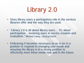 Library 2.0
• Gives library users a participatory role in the services
  libraries offer and the way they are used.

• “Library 2.0 is all about library users… it's about
  participation… involving users in service creation and
  evaluation.” Michael Casey, LibraryCrunch

• Embracing it becomes necessary so as to be in a
  position to respond to changing user needs and
  ensuring the library is in a strong position to
  effectively meet those needs now and in the future.