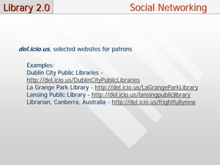 Library 2.0                                  Social Networking



   del.icio.us, selected websites for patrons

      Examples:
      Dublin City Public Libraries -
      http://del.icio.us/DublinCityPublicLibraries
      La Grange Park Library - http://del.icio.us/LaGrangeParkLibrary
      Lansing Public Library - http://del.icio.us/lansingpubliclibrary
      Librarian, Canberra, Australia - http://del.icio.us/frightfullynew