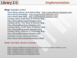 Library 2.0                                         Implementation
  Blogs (examples contd.)
     Yarra Plenty Library Local History Blog - http://yplocalhistory.blogspot.com/
     Yarra Plenty Genealogy - http://ypgenealogy.blogspot.com/
     Yarra Plenty Book Blog - http://yprlbookblog.blogspot.com/
     Lansing Library Adult News & Reviews Blog -
     http://lansinglibraryadult.blogspot.com/
     Lansing Library Teen News & Reviews Blog -
     http://lansinglibraryteen.blogspot.com/
     Lansing Library Youth News & Reviews Blog -
     http://lansinglibraryyouth.blogspot.com/
     Lansing Library Internet & Technology Blog -
     http://lansinglibraryweb.blogspot.com/
     Hennepin County Library BookSpace -
     http://www.hclib.org/pub/bookspace/Blog/

  Dublin City Public Libraries' Examples:

     http://www.dublinonecityonebook.ie (http://onecityonebook.wordpress.com/)
     http://dublinreaders.wordpress.com/
     http://childrenszone.wordpress.com/
     http://pembrokeaccess.blogspot.com/