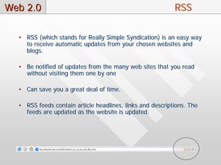 Web 2.0                                                    RSS

  • RSS (which stands for Really Simple Syndication) is an easy way
    to receive automatic updates from your chosen websites and
    blogs.

  • Be notified of updates from the many web sites that you read
    without visiting them one by one

  • Can save you a great deal of time.

  • RSS feeds contain article headlines, links and descriptions. The
    feeds are updated as the website is updated.