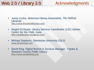 Web 2.0 / Library 2.0                      Acknowledgments


   • Jenny Levine, American Library Association, The Shifted
     Librarian
     http://www.theshiftedlibrarian.com/

   • Heyam El.Hayek, Library Services Coordinator (LSC) Qattan
     Centre for the Child, Gaza
     http://arablibrarian.wordpress.com/

   • Michael Stephens, Dominican University GSLIS
     www.tametheweb.com

   • David King, Digital Branch & Services Manager, Topeka &
     Shawnee County Public Library
     http://www.davidleeking.com