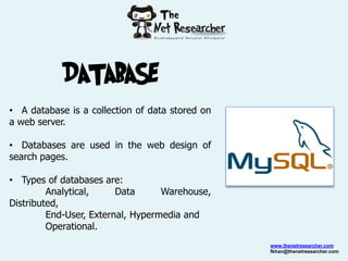 DATABASE
• A database is a collection of data stored on
a web server.

• Databases are used in the web design of
search pages.

• Types of databases are:
         Analytical,     Data      Warehouse,
Distributed,
         End-User, External, Hypermedia and
         Operational.
                                                 www.thenetresearcher.com
                                                 fkhan@thenetresearcher.com
 