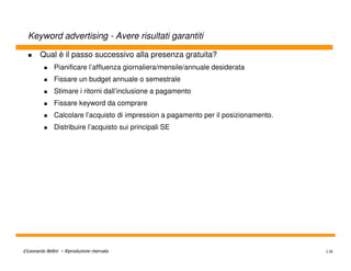 Keyword advertising - Avere risultati garantiti

        Qual è il passo successivo alla presenza gratuita?
               Pianificare l’affluenza giornaliera/mensile/annuale desiderata
               Fissare un budget annuale o semestrale
               Stimare i ritorni dall’inclusione a pagamento
               Fissare keyword da comprare
               Calcolare l’acquisto di impression a pagamento per il posizionamento.
               Distribuire l’acquisto sui principali SE




©Leonardo Bellini – Riproduzione riservata                                             136