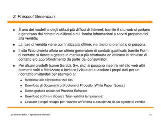 2. Prospect Generation


        È uno dei modelli e degli utilizzi più diffusi di Internet; tramite il sito web si portano
        e generano dei contatti qualificati a cui fornire informazioni e servizi propedeutici
        alla vendita;
        La fase di vendita viene poi finalizzata offline, via telefono o email o di persona.
        Il sito Web diventa allora un ottimo generatore di contatti qualificati; tramite Form
        di contatto si riesce a gestire in maniera più strutturata ed efficace le richieste di
        contatto e/o approfondimento da parte dei consumatori
        Per alcuni prodotti (come Servizi, Sw, etc) si possono inserire nel sito web altri
        elementi volti a fidelizzare o invitare i visitatori a lasciare i propri dati per un
        ricontatto invitandoli per esempio a:
               Iscrizione alla Newslettter del sito
               Download di Documenti o Brochure di Prodotto (White Paper, Specs.)
               Demo gratuita online del Prodotto Software
               Download software (licenza Trial- validità temporanea)
               Lasciare i propri recapiti per ricevere un’offerta o assistenza da un agente di vendita


©Leonardo Bellini – Riproduzione riservata                                                               29