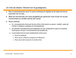 Un mito da sfatare: Internet non fa guadagnare…

        Non è assolutamente vero! Ci sono centinaia di migliaia di siti web che fanno
        business con la rete…
        Molti siti commerciali non sono progettati per generare ricavi di per sé ma per
        incrementare le vendite tramite altri canali
        Alcuni esempi:
               Un concessionario Auto può fornire online informazioni su prezzi, modelli, usato ed
               invitare il visitatore a passare al Concessionario
               Un’azienda manufatturiera può pubblicare sul sito componenti e pezzi di ricambio,
               informazioni utili per il funzionamento dei prodotti etc.
               Le principali fonti di ricavo direttamente online sono:
                      Ricavi da pubblicità
                      Ricavi dovuti a Referral e programmi di affiliazione
                      Ricavi dovuti alle transazioni di vendita online




©Leonardo Bellini – Riproduzione riservata                                                           35