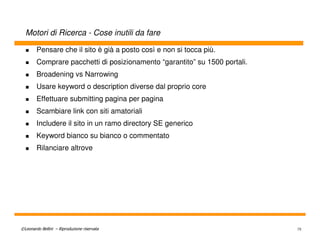 Motori di Ricerca - Cose inutili da fare

        Pensare che il sito è già a posto così e non si tocca più.
        Comprare pacchetti di posizionamento “garantito” su 1500 portali.
        Broadening vs Narrowing
        Usare keyword o description diverse dal proprio core
        Effettuare submitting pagina per pagina
        Scambiare link con siti amatoriali
        Includere il sito in un ramo directory SE generico
        Keyword bianco su bianco o commentato
        Rilanciare altrove




©Leonardo Bellini – Riproduzione riservata                                  75