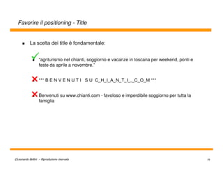 Favorire il positioning - Title


           La scelta dei title è fondamentale:


                  “agriturismo nel chianti, soggiorno e vacanze in toscana per weekend, ponti e
                  feste da aprile a novembre.”


                  *** B E N V E N U T I S U C_H_I_A_N_T_I_._C_O_M ***


                  Benvenuti su www.chianti.com - favoloso e imperdibile soggiorno per tutta la
                  famiglia




©Leonardo Bellini – Riproduzione riservata                                                        78