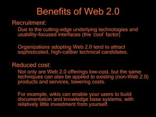 Benefits of Web 2.0
Recruitment:
  Due to the cutting-edge underlying technologies and
  usability-focused interfaces (the ‘cool’ factor)

  Organizations adopting Web 2.0 tend to attract
  sophisticated, high-caliber technical candidates.

Reduced cost:
  Not only are Web 2.0 offerings low-cost, but the same
  techniques can also be applied to existing (non-Web 2.0)
  products and services, lowering costs.

  For example, wikis can enable your users to build
  documentation and knowledge base systems, with
  relatively little investment from yourself.
 