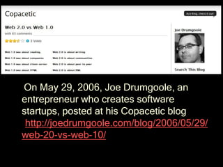 On May 29, 2006, Joe Drumgoole, an
entrepreneur who creates software
startups, posted at his Copacetic blog
(http://joedrumgoole.com/blog/2006/05/29/
web-20-vs-web-10/ )
 