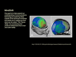 MindShift
One goal is to help expand our
understanding of communications
technology by exploring ideas
outside of the dominant worldview
and assist you in waking up from
what can be called “The Trance
State," an unconscious but
profound detachment from inner
and outer reality.




                                    http://129.69.215.166/cgi-bin/blind/ger/research/fields/recent/brainshift/
 