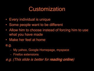 Customization
• Every individual is unique
• Some people want to be different
• Allow him to choose instead of forcing him to use
  what you have made
• Make her feel at home
e.g.
   – My yahoo, Google Homepage, myspace
   – Firefox extensions
e.g. (This slide is better for reading online)
 