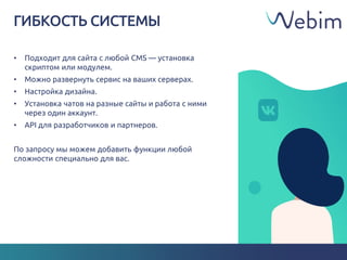 ГИБКОСТЬ СИСТЕМЫ
• Подходит для сайта с любой CMS — установка
скриптом или модулем.
• Можно развернуть сервис на ваших серверах.
• Настройка дизайна.
• Установка чатов на разные сайты и работа с ними
через один аккаунт.
• API для разработчиков и партнеров.
По запросу мы можем добавить функции любой
сложности специально для вас.
 