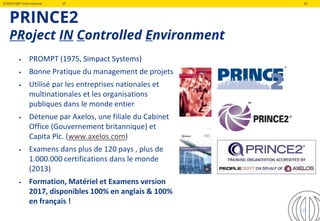 ©2019 QRP International VF 10
PRINCE2
PRoject IN Controlled Environment
10
• PROMPT (1975, Simpact Systems)
• Bonne Pratique du management de projets
• Utilisé par les entreprises nationales et
multinationales et les organisations
publiques dans le monde entier
• Détenue par Axelos, une filiale du Cabinet
Office (Gouvernement britannique) et
Capita Plc. (www.axelos.com)
• Examens dans plus de 120 pays , plus de
1.000.000 certifications dans le monde
(2013)
• Formation, Matériel et Examens version
2017, disponibles 100% en anglais & 100%
en français !
 