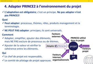 ©2019 QRP International VF 15
4. Adapter PRINCE2 à l’environnement du projet
L’adaptation est obligatoire; c’est un principe. Ne pas adapter n’est
pas PRINCE2!
Quoi
Peut adapter: processus, thèmes, rôles, produits management et la
terminologie.
NE PEUT PAS adapter: principes; ils sont universels.
Comment
Adapter, simplifier, ajouter des éléments,
mais NE PAS exclure de processus ou de thèmes.
Ajouter de la valeur et vérifier la
cohérence entre les éléments.
Qui
Le chef de projet est responsable,
Le comité de pilotage de projet approuve.
projetAdapter Influences
DIP
PRINCE2 utilisé
dans le projet
Facteurs
projet
Facteurs
internes,
organisationnels
Facteurs
externes
15
 