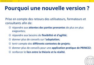 ©2019 QRP International VF 16
Pourquoi une nouvelle version ?
Prise en compte des retours des utilisateurs, formateurs et
consultants afin de:
 répondre aux attentes des parties prenantes de plus en plus
exigeantes;
 répondre aux besoins de flexibilité et d'agilité;
 donner plus de conseils sur l'adaptation;
 tenir compte des différents contextes de projets;
 donner plus de conseils pour une application pratique de PRINCE2;
 renforcer le lien entre la théorie et la réalité.
 