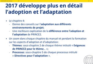 ©2019 QRP International VF 17
2017 développe plus en détail
l’adoption et l’adaptation
• Le chapitre 4:
‐ Donne des conseils sur l'adaptation aux différents
environnements de projet;
‐ Une meilleure explication de la différence entre l'adoption et
l'adaptation de PRINCE2.
• Un zoom dans chaque chapitre du manuel et pendant la formation
sur les aspects d’adoption et d’adaptation:
‐ Thèmes: sous-chapitre 2 de chaque thème intitulé « Exigences
de PRINCE2 pour le thème… »;
‐ Processus: sous-chapitre 5 de chaque processus intitulé
« Directives pour l’adaptation ».
 