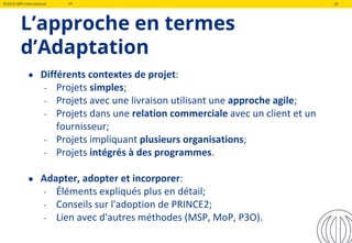 ©2019 QRP International VF 18
L’approche en termes
d’Adaptation
● Différents contextes de projet:
- Projets simples;
- Projets avec une livraison utilisant une approche agile;
- Projets dans une relation commerciale avec un client et un
fournisseur;
- Projets impliquant plusieurs organisations;
- Projets intégrés à des programmes.
● Adapter, adopter et incorporer:
- Éléments expliqués plus en détail;
- Conseils sur l'adoption de PRINCE2;
- Lien avec d'autres méthodes (MSP, MoP, P3O).
 