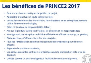 ©2019 QRP International VF 20
Les bénéfices de PRINCE2 2017
• Basé sur les bonnes pratiques de gestion de projet;
• Applicable à tout type et toute taille de projet;
• Vocabulaire commun: les fournisseurs, les utilisateurs et les entreprises peuvent
utiliser la même terminologie;
• Rôles et structure de responsabilités définis;
• Axé sur le produit: clarifie les livrables, les objectifs et les responsabilités;
• Management par exception: utilisation efficiente et efficace du temps de gestion;
• Piloté par le cas d’affaires: livrer les bons projets;
• Favorise l'amélioration continue: les leçons sont enregistrées pour de futurs
projets;
• Rapports d’exceptions constants;
• Les parties prenantes sont bien représentées dans la planification et la prise de
décision;
• Utilisée comme un outil de diagnostic facilitant l'évaluation des projets.
 