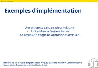 ©2019 QRP International VF 21
Exemples d’implémentation
- Une entreprise dans le secteur industriel
- Konica Minolta Business France
- Communauté d’agglomération Plaine Commune
Retrouver les cas d’études d’implémentation PRINCE2 sur le site internet de QRP international,
rubrique articles & ressources - Article et études de cas
 