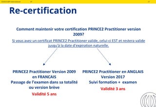 ©2019 QRP International VF 27
Re-certification
Comment maintenir votre certification PRINCE2 Practitioner version
2009?
Si vous avez un certificat PRINCE2 Practitioner valide, celui-ci EST et restera valide
jusqu'à la date d'expiration naturelle.
PRINCE2 Practitioner Version 2009
en FRANCAIS
Passage de l’examen dans sa totalité
ou version brève
Validité 5 ans
PRINCE2 Practitioner en ANGLAIS
Version 2017
Suivi formation + examen
Validité 3 ans
 