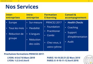 ©2019 QRP International VF 29
Nos Services
29
Inter-
entreprises
Intra-
entreprise
Formation
E-learning
Conseil &
accompagnement
• Europe
• Tous les mois
• Réduction de
groupe
• Sur-mesure
• Flexibilité
• 6 langues
• Réduction
des coûts
PRINCE2 2017
• Foundation
• Practitioner
• Combi
• Chez vous, à
votre rythme
• Health Checks
• Coaching
• Support
d’implémentation
• Audit
Prochaines formations PRINCE2 2017:
LYON: 4-5-6-7-8 Mars 2019 PARIS: 18-19-20-21-22 Mars 2019
LYON: 1-2-3-4-5 Avril PARIS: 8 -9-10-11-12 Avril 2018
 