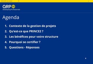 4©2019 QRP International VF 4
Agenda
1. Contexte de la gestion de projets
2. Qu’est-ce que PRINCE2 ?
3. Les bénéfices pour votre structure
4. Pourquoi se certifier ?
5. Questions - Réponses
4
 