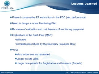 Lessons Learned



Present conservative ER estimations in the PDD (ver. performance)

Need to design a robust Monitoring Plan

Be aware of calibration and maintenance of monitoring equipment

Implications in the Cash Flow (M&P):
  •Withdraw

  •Completeness   Check by the Secretary (Issuance Req.)

VVM:
   More evidences are requested
   Longer on-site visits
   Longer time periods for Registration and Issuance (Reports)
 