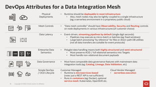 DevOps Attributes for a Data Integration Mesh
18
Physical
Deployments
• Runtime should be deployable in most infrastructure
• Also, mesh nodes may also be tightly-coupled to a single infrastructure
(eg; a serverless environment in a proprietary public cloud)
Mesh Controls • “Data mesh controller” should have Observability, Security and Routing controls
on node deployments in various infrastructures (of customer choice)
Data Latency • Event-driven, streaming pipelines by default (single digit seconds)
• Pipelines may execute as micro-batch or batches (eg; fixed windows)
• Large batch processing “by reference” for files or direct-path DB utilities
(not all data transfers are suitable for event protocols)
Enterprise Data
Semantics
• Polyglot data handling means both highly structured and semi-structured
• Must preserve ACID / full relational semantics into Targets
• Must handle non-relational document payloads
Data Governance • Must have comparable data governance features with mainstream data
integration tools (eg; Catalog, Lineage, Data Validation, etc)
Simple DevOps
/ CICD Lifecycle
Customer Managed:
• Runtime is microservices-based
(note: just a REST API is not sufficient)
• Runs in containers (eg; Docker), optional
service mesh: Kubernetes, OpenShift etc.
Cloud Vendor Managed:
• serverless execution
Copyright © 2020, Oracle and/or its affiliates
 