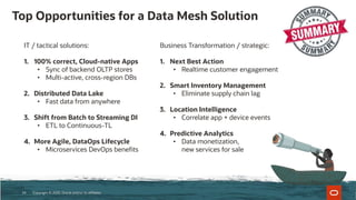 Top Opportunities for a Data Mesh Solution
Copyright © 2020, Oracle and/or its affiliates24
IT / tactical solutions:
1. 100% correct, Cloud-native Apps
• Sync of backend OLTP stores
• Multi-active, cross-region DBs
2. Distributed Data Lake
• Fast data from anywhere
3. Shift from Batch to Streaming DI
• ETL to Continuous-TL
4. More Agile, DataOps Lifecycle
• Microservices DevOps benefits
Business Transformation / strategic:
1. Next Best Action
• Realtime customer engagement
2. Smart Inventory Management
• Eliminate supply chain lag
3. Location Intelligence
• Correlate app + device events
4. Predictive Analytics
• Data monetization,
new services for sale
 