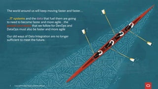 The world around us will keep moving faster and faster…
…IT systems and the data that fuel them are going
to need to become faster and more agile…the
people processes that we follow for DevOps and
DataOps must also be faster and more agile
Our old ways of Data Integration are no longer
sufficient to meet the future.
Copyright © 2020, Oracle and/or its affiliates3
 