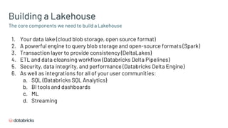 The core components we need to build a Lakehouse
Building a Lakehouse
1. Your data lake (cloud blob storage, open source format)
2. A powerful engine to query blob storage and open-source formats (Spark)
3. Transaction layer to provide consistency (DeltaLakes)
4. ETL and data cleansing workflow (Databricks Delta Pipelines)
5. Security, data integrity, and performance (Databricks Delta Engine)
6. As well as integrations for all of your user communities:
a. SQL (Databricks SQL Analytics)
b. BI tools and dashboards
c. ML
d. Streaming
 