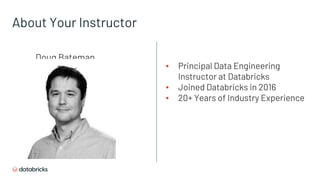 About Your Instructor
▪ Principal Data Engineering
Instructor at Databricks
▪ Joined Databricks in 2016
▪ 20+ Years of Industry Experience
Doug Bateman
 