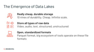 Really cheap, durable storage
10 nines of durability. Cheap. Infinite scale.
The Emergence of Data Lakes
Store all types of raw data
Video, audio, text, structured, unstructured
Open, standardized formats
Parquet format, big ecosystem of tools operate on these file
formats
 